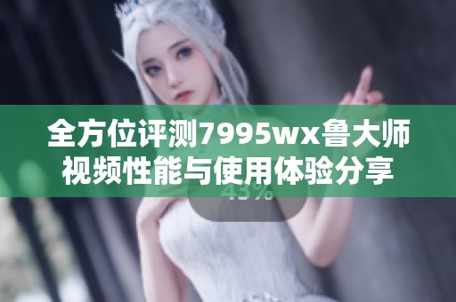 全方位评测7995wx鲁大师视频性能与使用体验分享
