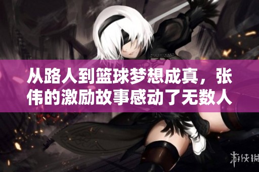 从路人到篮球梦想成真，张伟的激励故事感动了无数人