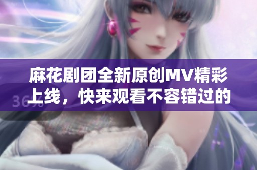 麻花剧团全新原创MV精彩上线，快来观看不容错过的视听盛宴！