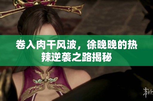卷入肉干风波，徐晚晚的热辣逆袭之路揭秘