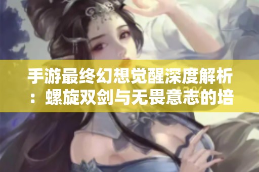 手游最终幻想觉醒深度解析：螺旋双剑与无畏意志的培养价值全面剖析