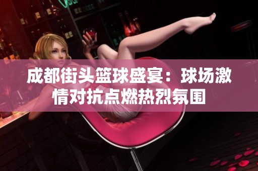 成都街头篮球盛宴：球场激情对抗点燃热烈氛围