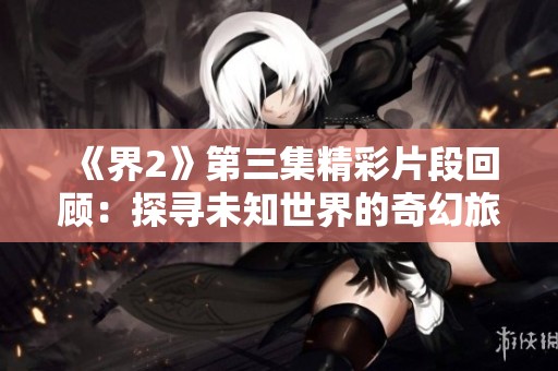 《界2》第三集精彩片段回顾：探寻未知世界的奇幻旅程