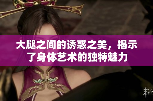 大腿之间的诱惑之美，揭示了身体艺术的独特魅力