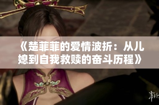《楚菲菲的爱情波折：从儿媳到自我救赎的奋斗历程》