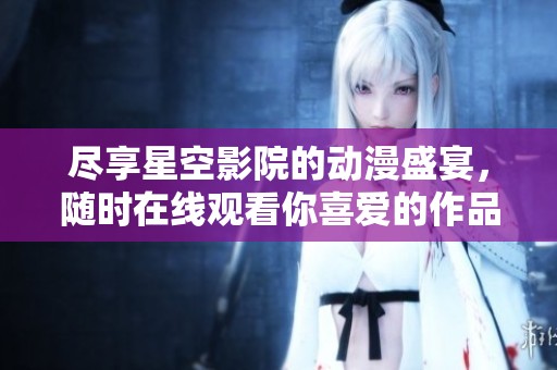 尽享星空影院的动漫盛宴，随时在线观看你喜爱的作品