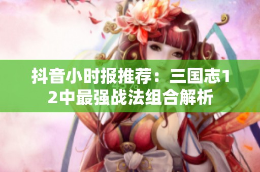 抖音小时报推荐：三国志12中最强战法组合解析
