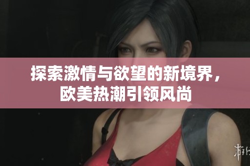 探索激情与欲望的新境界，欧美热潮引领风尚