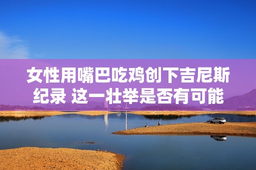 女性用嘴巴吃鸡创下吉尼斯纪录 这一壮举是否有可能被超越