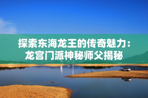 探索东海龙王的传奇魅力：龙宫门派神秘师父揭秘