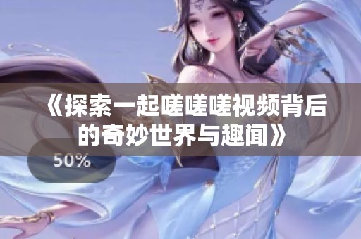 《探索一起嗟嗟嗟视频背后的奇妙世界与趣闻》