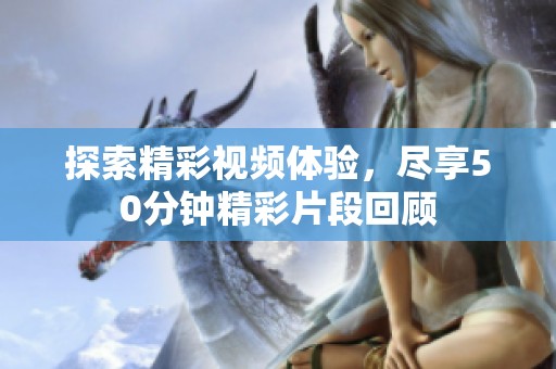 探索精彩视频体验，尽享50分钟精彩片段回顾