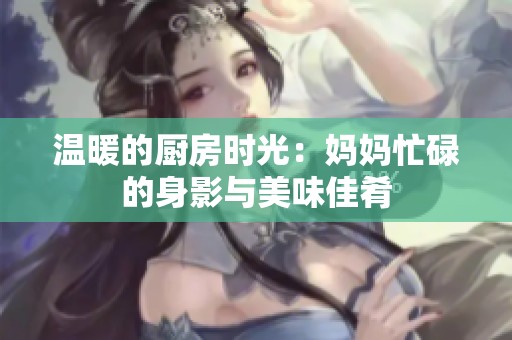 温暖的厨房时光：妈妈忙碌的身影与美味佳肴