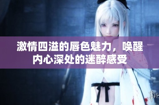 激情四溢的唇色魅力，唤醒内心深处的迷醉感受