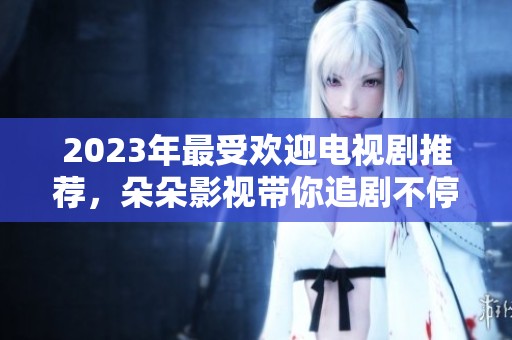 2023年最受欢迎电视剧推荐，朵朵影视带你追剧不停歇