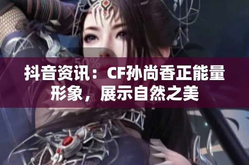 抖音资讯：CF孙尚香正能量形象，展示自然之美