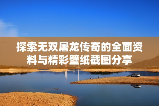 探索无双屠龙传奇的全面资料与精彩壁纸截图分享