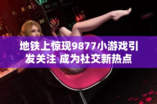 地铁上惊现9877小游戏引发关注 成为社交新热点