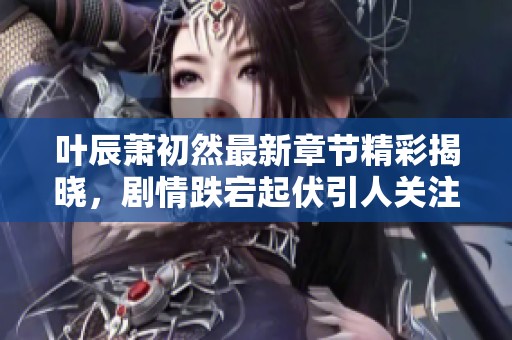 叶辰萧初然最新章节精彩揭晓，剧情跌宕起伏引人关注