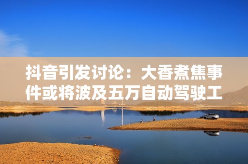 抖音引发讨论：大香煮焦事件或将波及五万自动驾驶工人