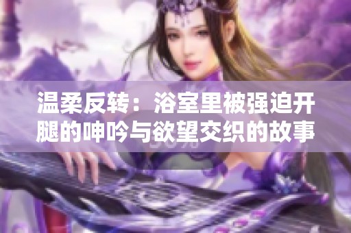 温柔反转：浴室里被强迫开腿的呻吟与欲望交织的故事