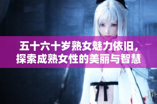 五十六十岁熟女魅力依旧，探索成熟女性的美丽与智慧