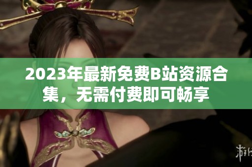 2023年最新免费B站资源合集，无需付费即可畅享