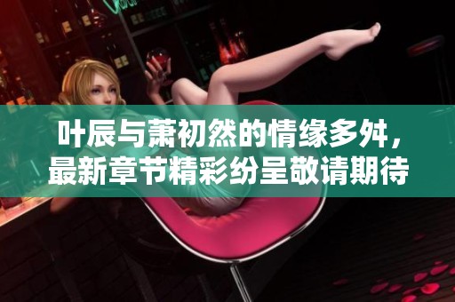 叶辰与萧初然的情缘多舛，最新章节精彩纷呈敬请期待