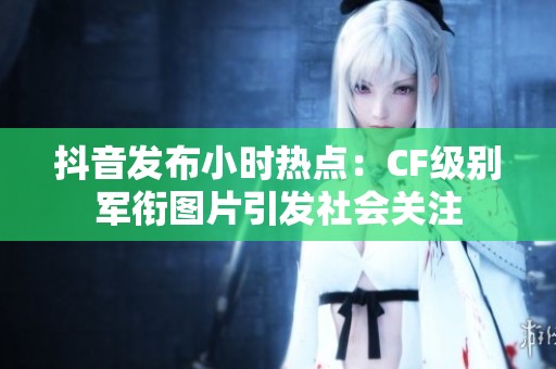 抖音发布小时热点：CF级别军衔图片引发社会关注