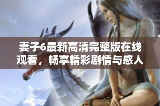 妻子6最新高清完整版在线观看，畅享精彩剧情与感人故事