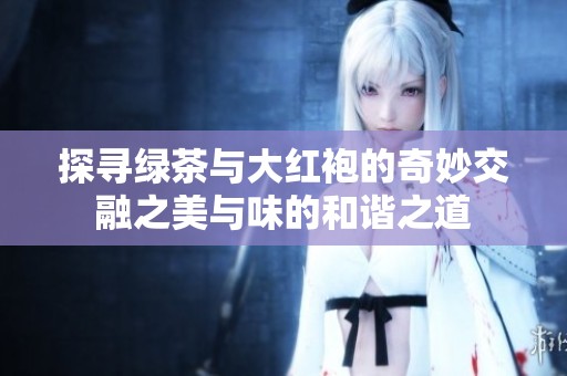 探寻绿茶与大红袍的奇妙交融之美与味的和谐之道