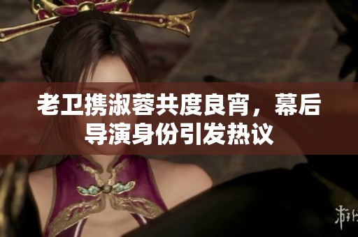 老卫携淑蓉共度良宵，幕后导演身份引发热议
