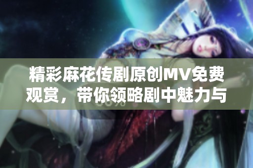 精彩麻花传剧原创MV免费观赏，带你领略剧中魅力与精彩瞬间