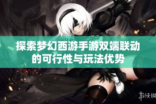 探索梦幻西游手游双端联动的可行性与玩法优势