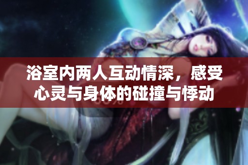 浴室内两人互动情深，感受心灵与身体的碰撞与悸动
