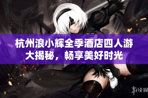 杭州浪小辉全季酒店四人游大揭秘，畅享美好时光