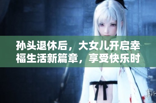 孙头退休后，大女儿开启幸福生活新篇章，享受快乐时光