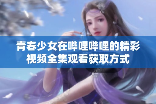 青春少女在哔哩哔哩的精彩视频全集观看获取方式