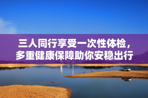 三人同行享受一次性体检，多重健康保障助你安稳出行