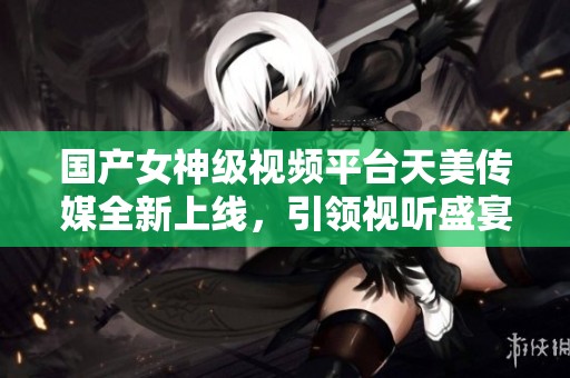 国产女神级视频平台天美传媒全新上线，引领视听盛宴