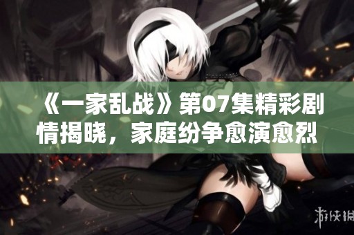 《一家乱战》第07集精彩剧情揭晓，家庭纷争愈演愈烈！