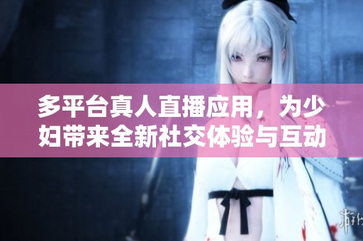 多平台真人直播应用，为少妇带来全新社交体验与互动乐趣