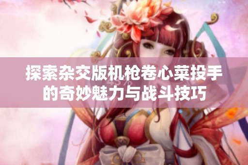 探索杂交版机枪卷心菜投手的奇妙魅力与战斗技巧