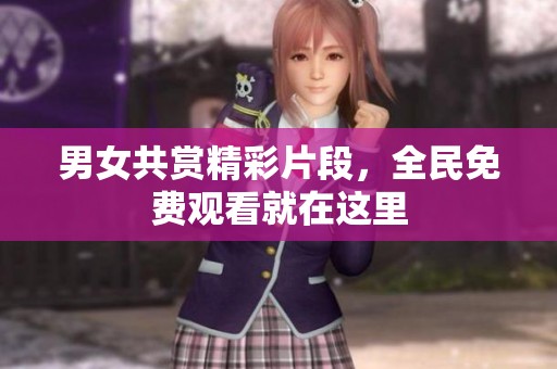 男女共赏精彩片段，全民免费观看就在这里