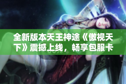 全新版本天王神途《傲视天下》震撼上线，畅享包服卡首充福利！