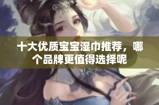 十大优质宝宝湿巾推荐，哪个品牌更值得选择呢