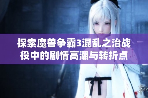 探索魔兽争霸3混乱之治战役中的剧情高潮与转折点