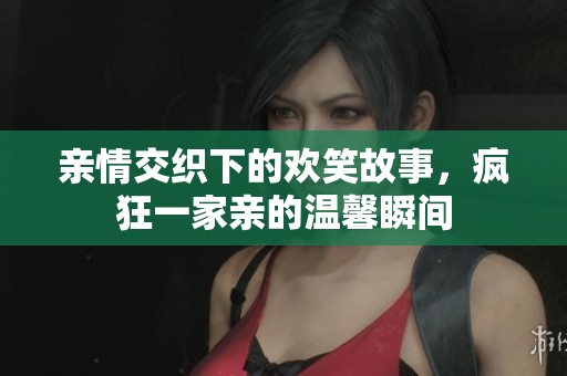 亲情交织下的欢笑故事，疯狂一家亲的温馨瞬间