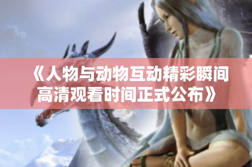 《人物与动物互动精彩瞬间高清观看时间正式公布》