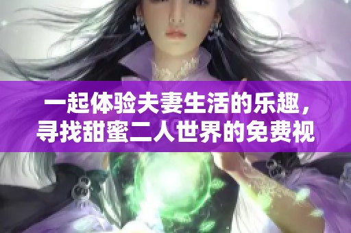 一起体验夫妻生活的乐趣，寻找甜蜜二人世界的免费视频资源